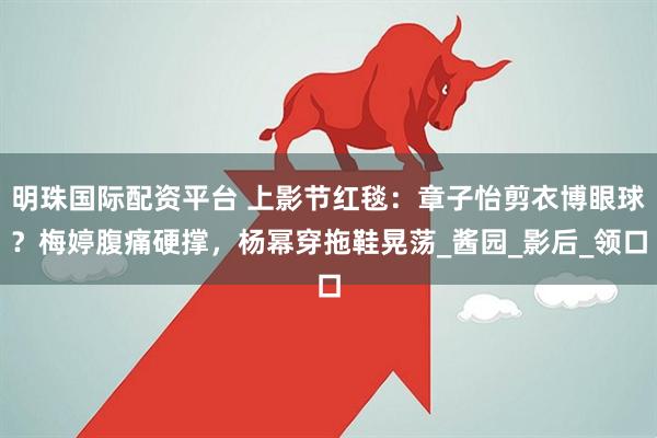 明珠国际配资平台 上影节红毯：章子怡剪衣博眼球？梅婷腹痛硬撑，杨幂穿拖鞋晃荡_酱园_影后_领口