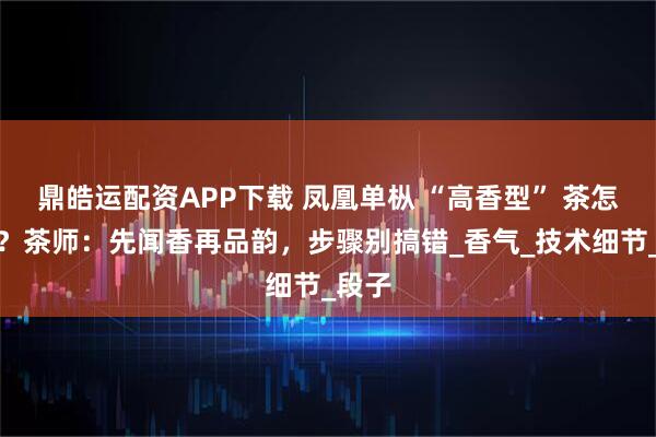 鼎皓运配资APP下载 凤凰单枞 “高香型” 茶怎么喝？茶师：先闻香再品韵，步骤别搞错_香气_技术细节_段子
