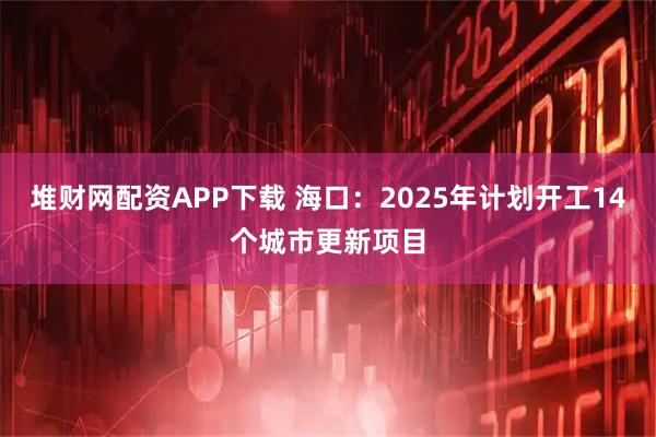 堆财网配资APP下载 海口：2025年计划开工14个城市更新项目