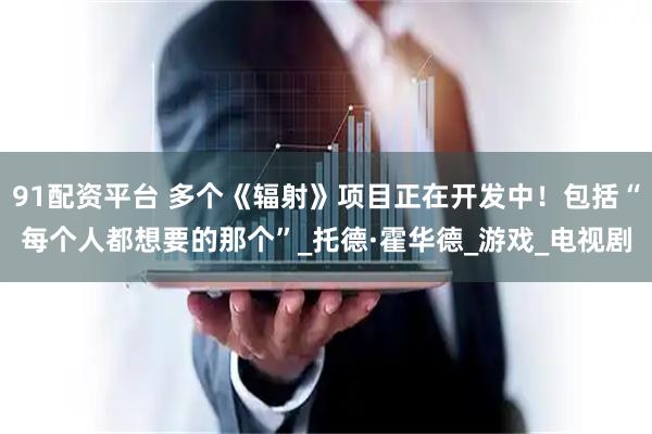 91配资平台 多个《辐射》项目正在开发中！包括“每个人都想要的那个”_托德·霍华德_游戏_电视剧