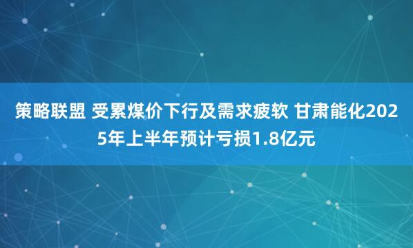 策略联盟 受累煤价下行及需求疲软 甘肃能化2025年上半年预计亏损1.8亿元