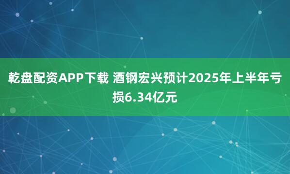 乾盘配资APP下载 酒钢宏兴预计2025年上半年亏损6.34亿元