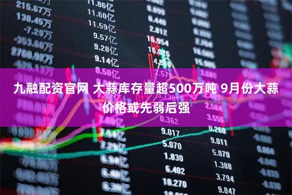九融配资官网 大蒜库存量超500万吨 9月份大蒜价格或先弱后强