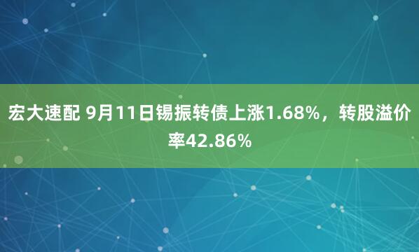 宏大速配 9月11日锡振转债上涨1.68%，转股溢价率42.86%