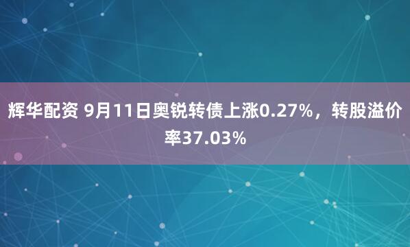 辉华配资 9月11日奥锐转债上涨0.27%，转股溢价率37.03%