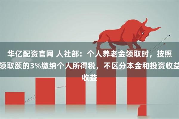 华亿配资官网 人社部：个人养老金领取时，按照领取额的3%缴纳个人所得税，不区分本金和投资收益