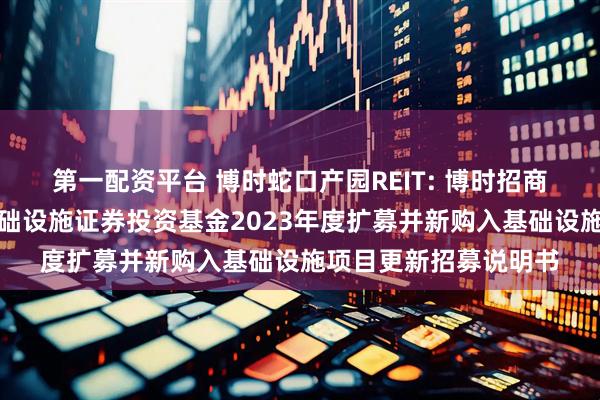 第一配资平台 博时蛇口产园REIT: 博时招商蛇口产业园封闭式基础设施证券投资基金2023年度扩募并新购入基础设施项目更新招募说明书