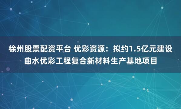 徐州股票配资平台 优彩资源：拟约1.5亿元建设曲水优彩工程复合新材料生产基地项目