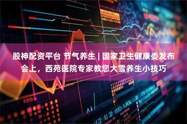 股神配资平台 节气养生 | 国家卫生健康委发布会上，西苑医院专家教您大雪养生小技巧