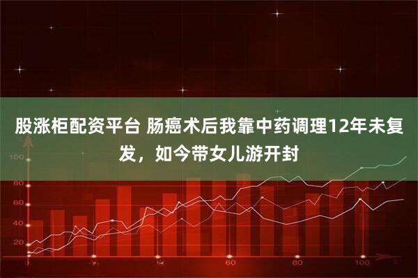 股涨柜配资平台 肠癌术后我靠中药调理12年未复发，如今带女儿游开封