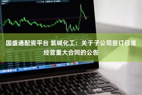 国盛通配资平台 氯碱化工：关于子公司签订日常经营重大合同的公告