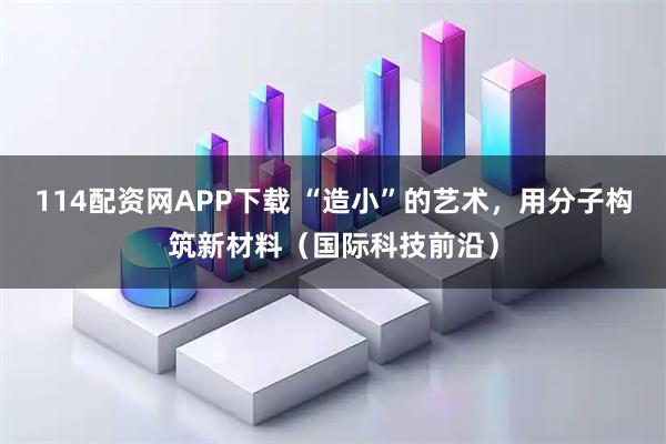 114配资网APP下载 “造小”的艺术，用分子构筑新材料（国际科技前沿）