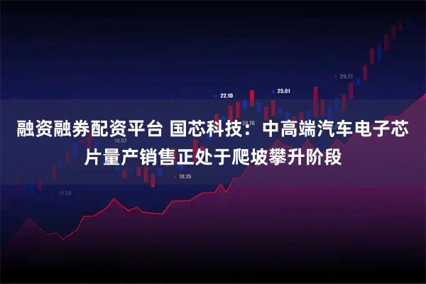 融资融券配资平台 国芯科技：中高端汽车电子芯片量产销售正处于爬坡攀升阶段