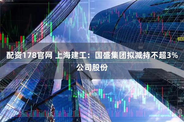 配资178官网 上海建工：国盛集团拟减持不超3%公司股份
