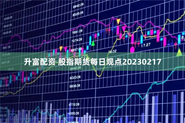升富配资 股指期货每日观点20230217