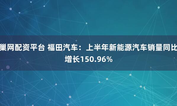 巢网配资平台 福田汽车：上半年新能源汽车销量同比增长150.96%