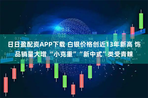 日日盈配资APP下载 白银价格创近13年新高 饰品销量大增 “小克重”“新中式”类受青睐