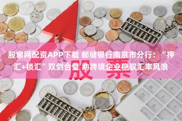 股窜网配资APP下载 邮储银行南京市分行：“押汇+锁汇”双剑合璧 助跨境企业稳驭汇率风浪