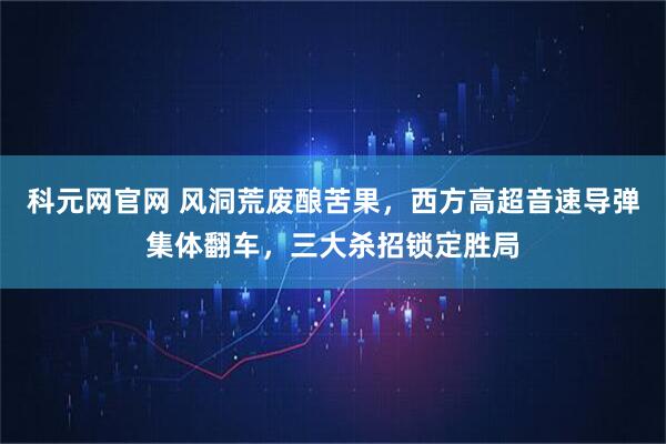 科元网官网 风洞荒废酿苦果，西方高超音速导弹集体翻车，三大杀招锁定胜局