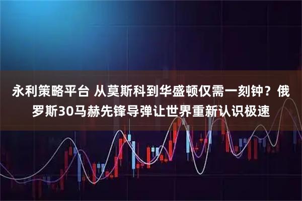 永利策略平台 从莫斯科到华盛顿仅需一刻钟？俄罗斯30马赫先锋导弹让世界重新认识极速