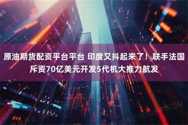 原油期货配资平台平台 印度又抖起来了！联手法国斥资70亿美元开发5代机大推力航发