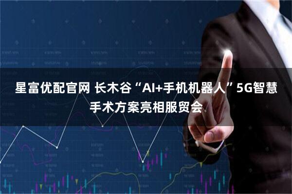 星富优配官网 长木谷“AI+手机机器人”5G智慧手术方案亮相服贸会