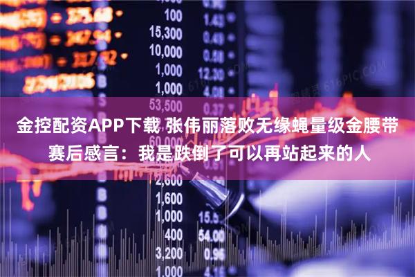 金控配资APP下载 张伟丽落败无缘蝇量级金腰带 赛后感言：我是跌倒了可以再站起来的人