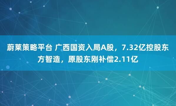 蔚莱策略平台 广西国资入局A股，7.32亿控股东方智造，原股东刚补偿2.11亿